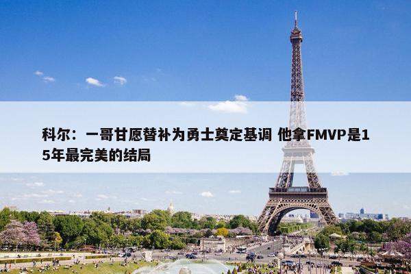 科尔：一哥甘愿替补为勇士奠定基调 他拿FMVP是15年最完美的结局