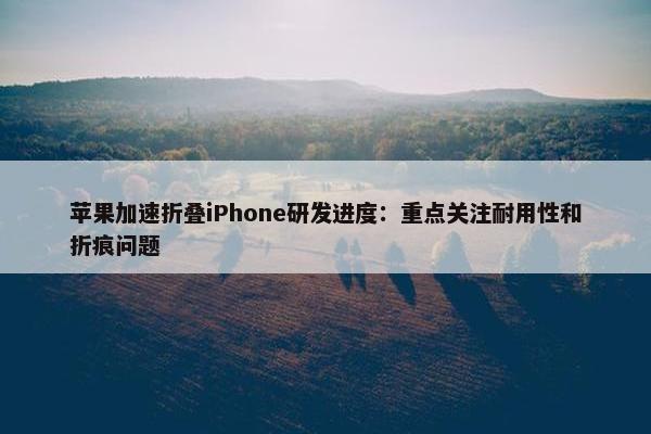 苹果加速折叠iPhone研发进度：重点关注耐用性和折痕问题