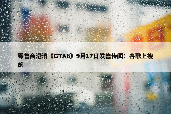 零售商澄清《GTA6》9月17日发售传闻：谷歌上搜的