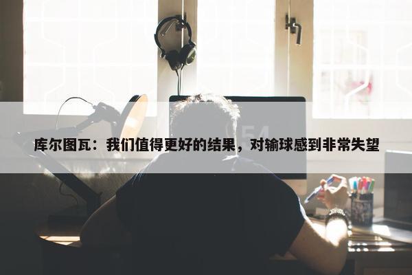 库尔图瓦：我们值得更好的结果，对输球感到非常失望