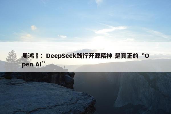 周鸿祎：DeepSeek践行开源精神 是真正的“Open AI”