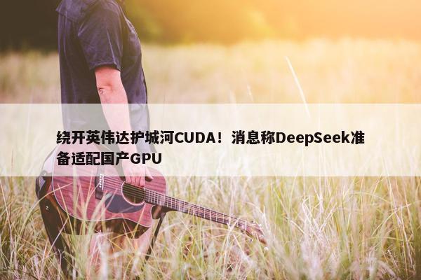 绕开英伟达护城河CUDA！消息称DeepSeek准备适配国产GPU