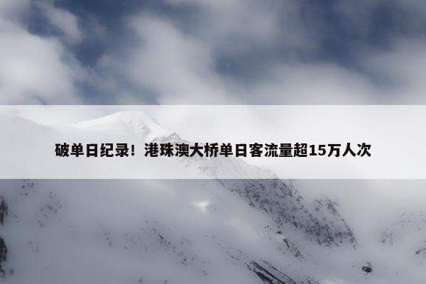 破单日纪录！港珠澳大桥单日客流量超15万人次