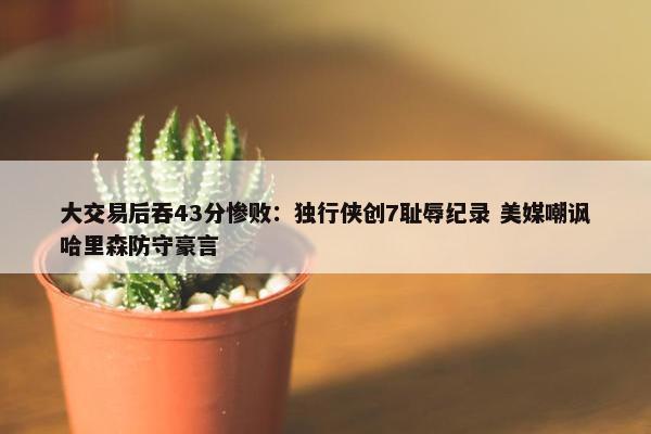 大交易后吞43分惨败：独行侠创7耻辱纪录 美媒嘲讽哈里森防守豪言