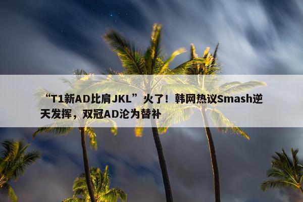 “T1新AD比肩JKL”火了！韩网热议Smash逆天发挥，双冠AD沦为替补