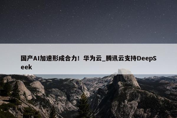 国产AI加速形成合力！华为云_腾讯云支持DeepSeek