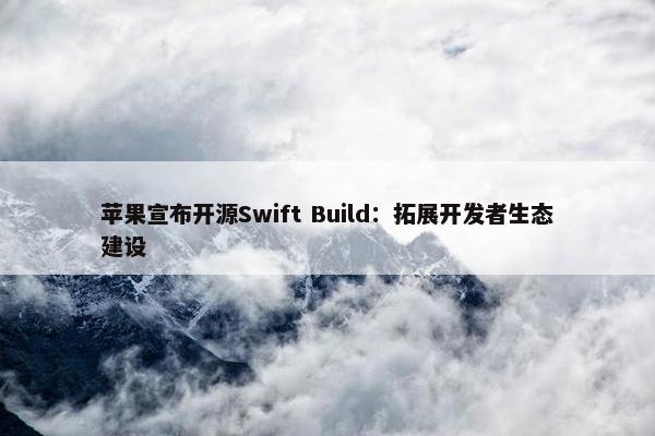 苹果宣布开源Swift Build：拓展开发者生态建设