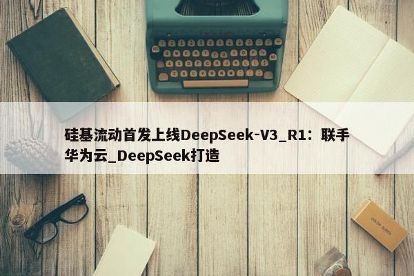 硅基流动首发上线DeepSeek-V3_R1：联手华为云_DeepSeek打造