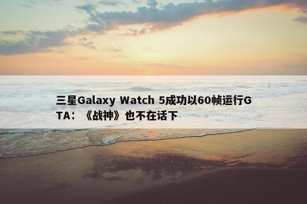 三星Galaxy Watch 5成功以60帧运行GTA：《战神》也不在话下