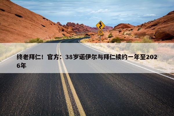 终老拜仁！官方：38岁诺伊尔与拜仁续约一年至2026年