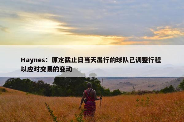 Haynes：原定截止日当天出行的球队已调整行程 以应对交易的变动