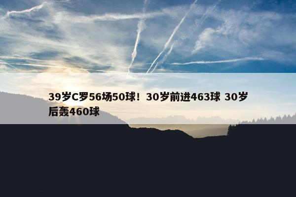 39岁C罗56场50球！30岁前进463球 30岁后轰460球