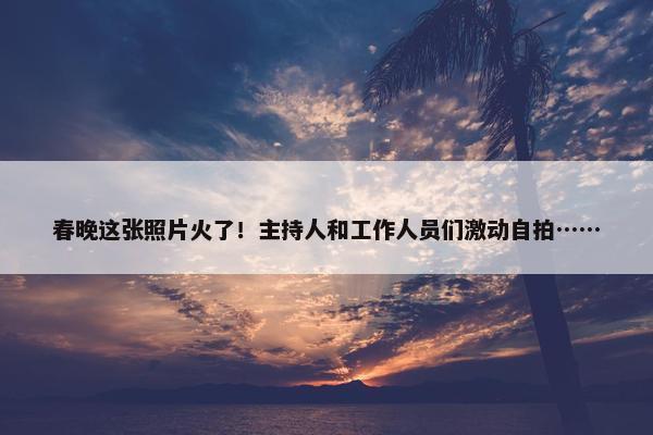 春晚这张照片火了！主持人和工作人员们激动自拍……