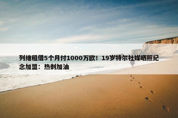 列维租借5个月付1000万欧！19岁特尔社媒晒照纪念加盟：热刺加油