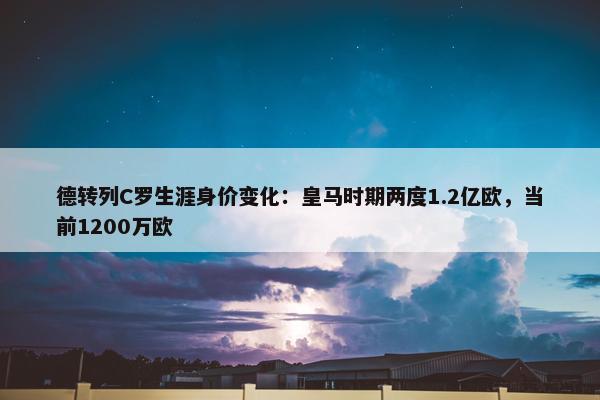 德转列C罗生涯身价变化：皇马时期两度1.2亿欧，当前1200万欧