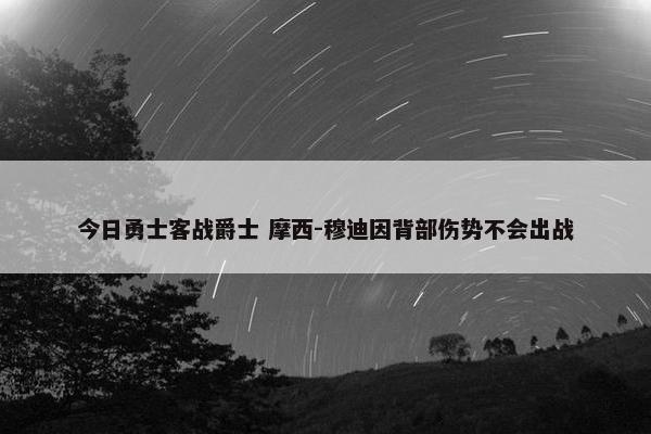 今日勇士客战爵士 摩西-穆迪因背部伤势不会出战