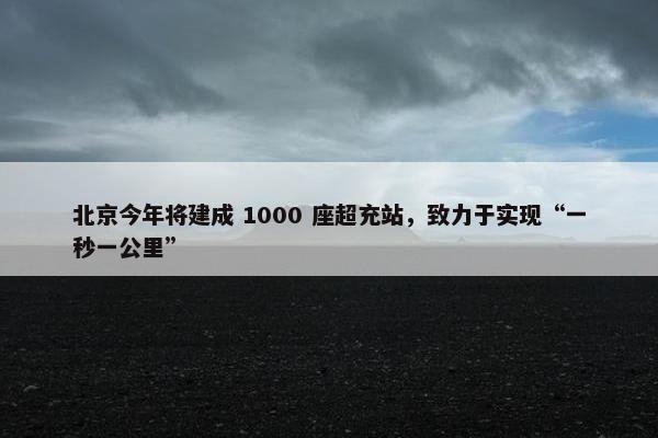 北京今年将建成 1000 座超充站，致力于实现“一秒一公里”