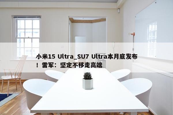 小米15 Ultra_SU7 Ultra本月底发布！雷军：坚定不移走高端