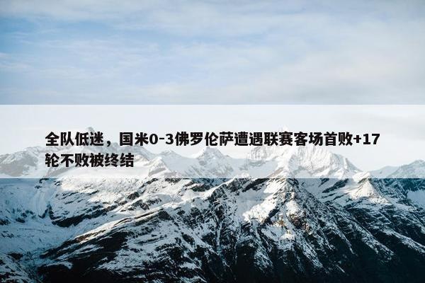 全队低迷，国米0-3佛罗伦萨遭遇联赛客场首败+17轮不败被终结