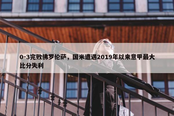 0-3完败佛罗伦萨，国米遭遇2019年以来意甲最大比分失利