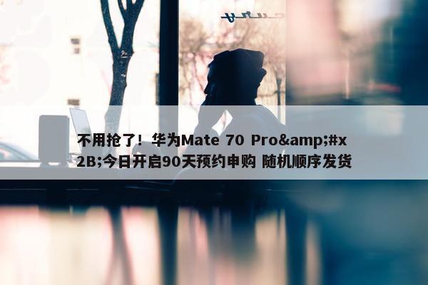 不用抢了！华为Mate 70 Pro&#x2B;今日开启90天预约申购 随机顺序发货