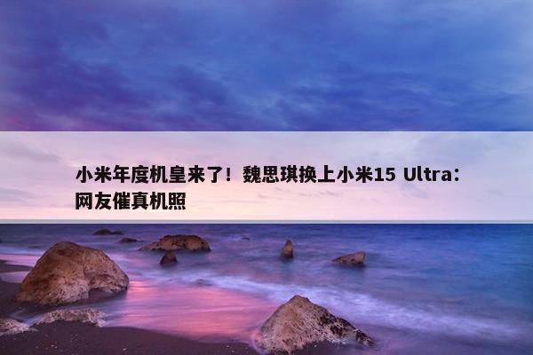 小米年度机皇来了！魏思琪换上小米15 Ultra：网友催真机照