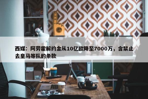 西媒：阿劳霍解约金从10亿欧降至7000万，含禁止去皇马等队的条款