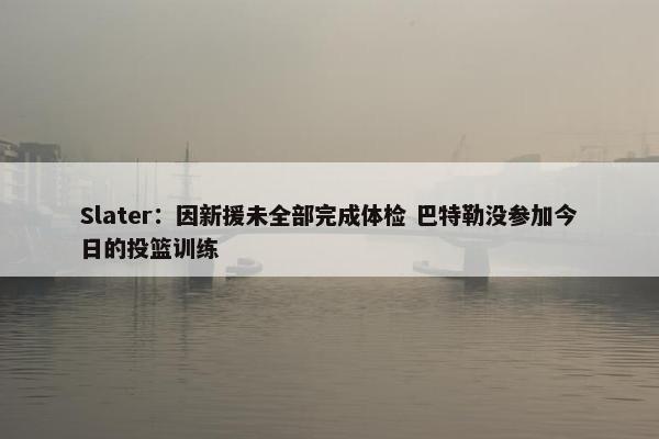 Slater：因新援未全部完成体检 巴特勒没参加今日的投篮训练