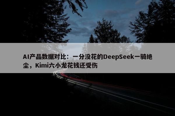 AI产品数据对比：一分没花的DeepSeek一骑绝尘，Kimi六小龙花钱还受伤