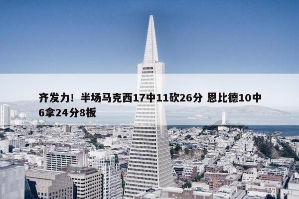 齐发力！半场马克西17中11砍26分 恩比德10中6拿24分8板