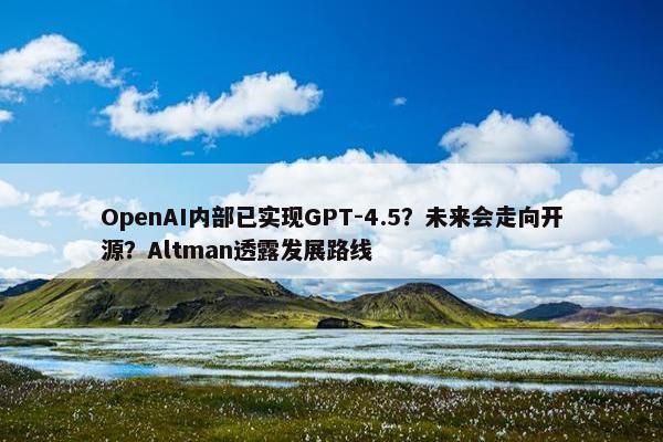 OpenAI内部已实现GPT-4.5？未来会走向开源？Altman透露发展路线