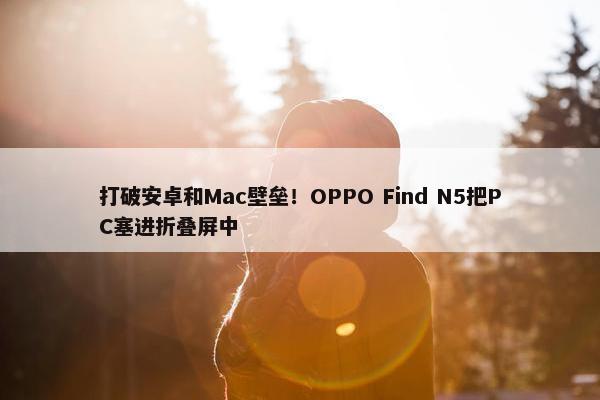 打破安卓和Mac壁垒！OPPO Find N5把PC塞进折叠屏中