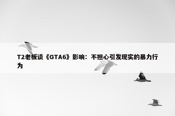 T2老板谈《GTA6》影响：不担心引发现实的暴力行为