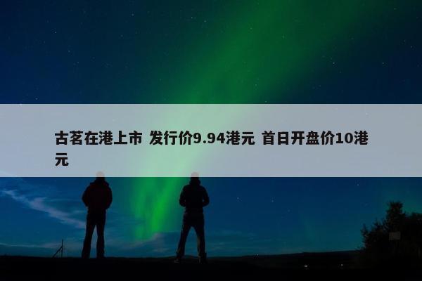 古茗在港上市 发行价9.94港元 首日开盘价10港元