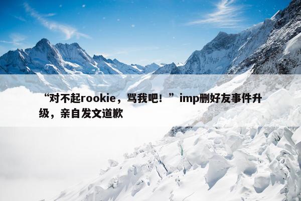 “对不起rookie，骂我吧！”imp删好友事件升级，亲自发文道歉