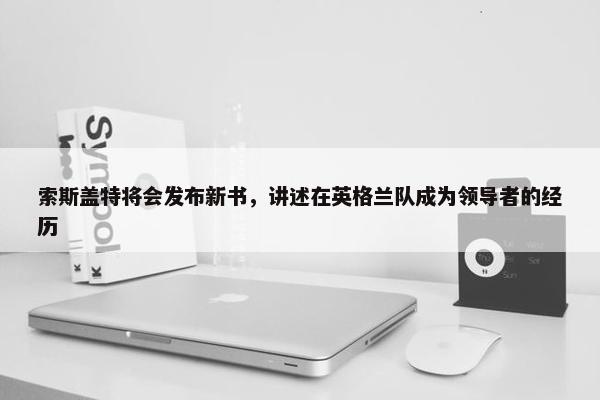 索斯盖特将会发布新书，讲述在英格兰队成为领导者的经历