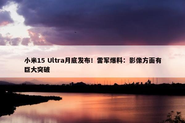 小米15 Ultra月底发布！雷军爆料：影像方面有巨大突破