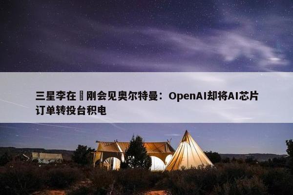 三星李在镕刚会见奥尔特曼：OpenAI却将AI芯片订单转投台积电