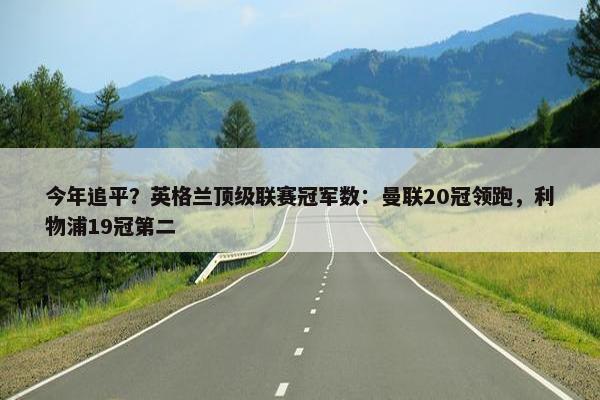 今年追平？英格兰顶级联赛冠军数：曼联20冠领跑，利物浦19冠第二