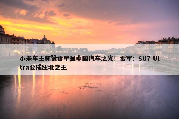 小米车主称赞雷军是中国汽车之光！雷军：SU7 Ultra要成纽北之王