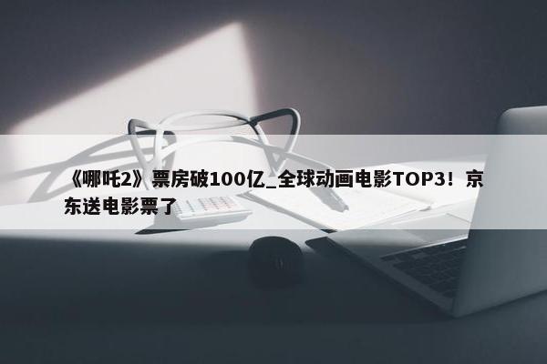 《哪吒2》票房破100亿_全球动画电影TOP3！京东送电影票了