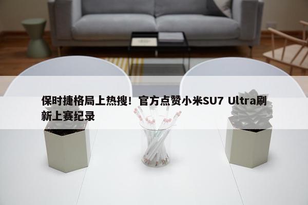 保时捷格局上热搜！官方点赞小米SU7 Ultra刷新上赛纪录