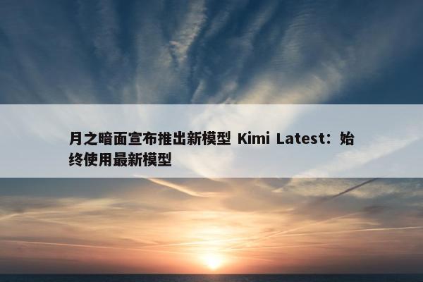 月之暗面宣布推出新模型 Kimi Latest：始终使用最新模型