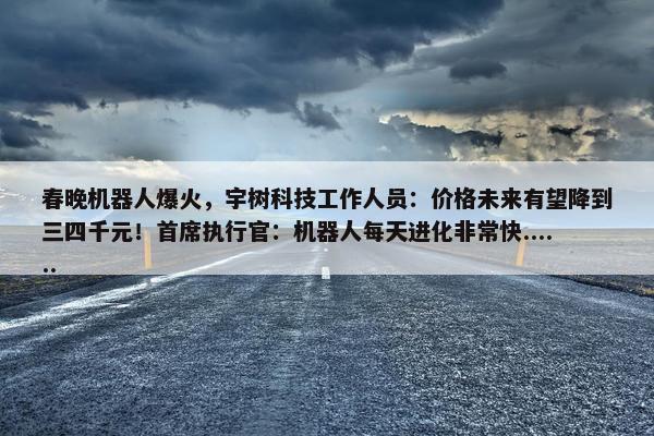 春晚机器人爆火，宇树科技工作人员：价格未来有望降到三四千元！首席执行官：机器人每天进化非常快......