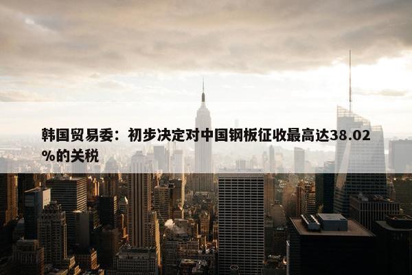 韩国贸易委：初步决定对中国钢板征收最高达38.02%的关税