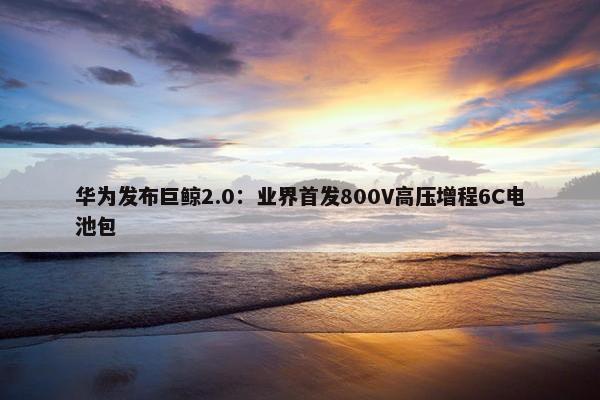 华为发布巨鲸2.0：业界首发800V高压增程6C电池包