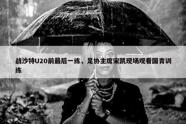 战沙特U20前最后一练，足协主席宋凯现场观看国青训练