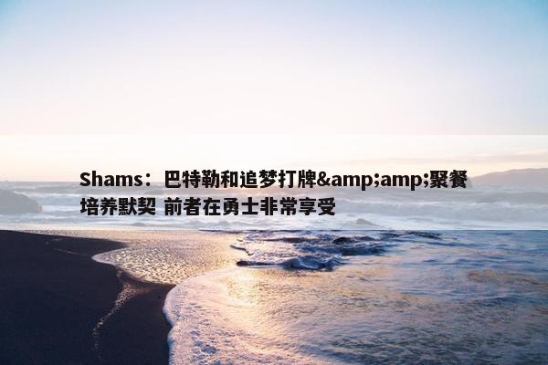 Shams：巴特勒和追梦打牌&amp;聚餐培养默契 前者在勇士非常享受