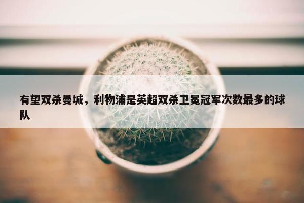 有望双杀曼城，利物浦是英超双杀卫冕冠军次数最多的球队