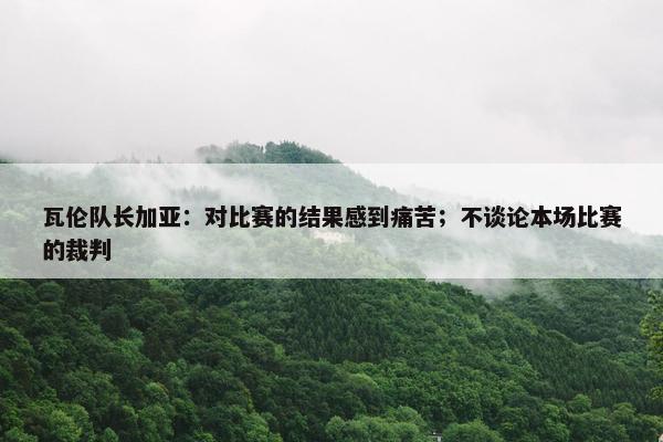 瓦伦队长加亚：对比赛的结果感到痛苦；不谈论本场比赛的裁判